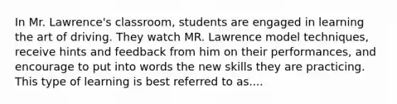 In Mr. Lawrence's classroom, students are engaged in learning the art of driving. They watch MR. Lawrence model techniques, receive hints and feedback from him on their performances, and encourage to put into words the new skills they are practicing. This type of learning is best referred to as....