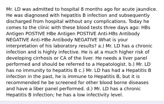 Mr. LD was admitted to hospital 8 months ago for acute jaundice. He was diagnosed with hepatitis B infection and subsequently discharged from hospital without any complications. Today he comes to the clinic with these blood tests three days ago: HBs Antigen POSTIVE HBe Antigen POSTIVE Anti-HBs Antibody NEGATIVE Anti-HBe Antibody NEGATIVE What is your interpretation of his laboratory results? a.) Mr. LD has a chronic infection and is highly infective. He is at a much higher risk of developing cirrhosis or CA of the liver. He needs a liver panel performed and should be referred to a Hepatologist. b.) Mr. LD has no immunity to hepatitis B c.) Mr. LD has had a Hepatitis B infection in the past, he is immune to Hepatitis B, but it is recommended he be screened for other blood borne diseases and have a liber panel performed. d.) Mr. LD has a chronic Hepatitis B infection; he has a low infectivity level.