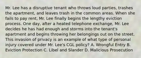 Mr. Lee has a disruptive tenant who throws loud parties, trashes the apartment, and leaves trash in the common areas. When she fails to pay rent, Mr. Lee finally begins the lengthy eviction process. One day, after a heated telephone exchange, Mr. Lee decides he has had enough and storms into the tenant's apartment and begins throwing her belongings out on the street. This invasion of privacy is an example of what type of personal injury covered under Mr. Lee's CGL policy? A. Wrongful Entry B. Eviction Protection C. Libel and Slander D. Malicious Prosecution