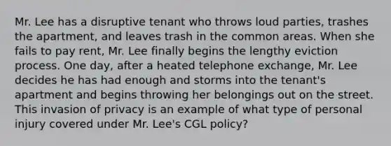 Mr. Lee has a disruptive tenant who throws loud parties, trashes the apartment, and leaves trash in the common areas. When she fails to pay rent, Mr. Lee finally begins the lengthy eviction process. One day, after a heated telephone exchange, Mr. Lee decides he has had enough and storms into the tenant's apartment and begins throwing her belongings out on the street. This invasion of privacy is an example of what type of personal injury covered under Mr. Lee's CGL policy?