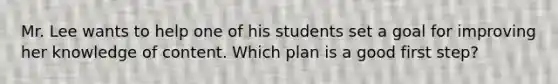 Mr. Lee wants to help one of his students set a goal for improving her knowledge of content. Which plan is a good first step?