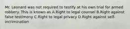 Mr. Leonard was not required to testify at his own trial for armed robbery. This is known as A.Right to legal counsel B.Right against false testimony C.Right to legal privacy D.Right against self-incrimination