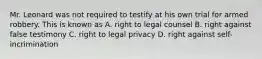 Mr. Leonard was not required to testify at his own trial for armed robbery. This is known as A. right to legal counsel B. right against false testimony C. right to legal privacy D. right against self-incrimination