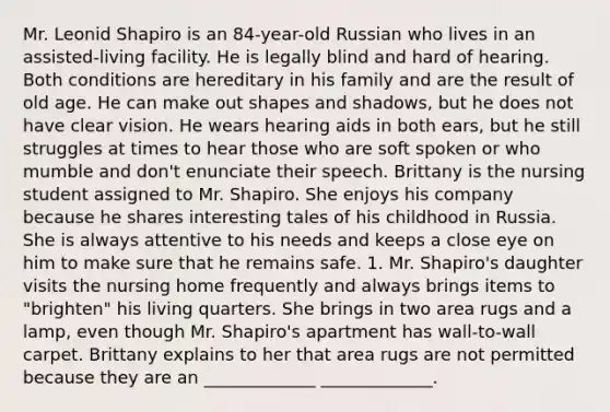 Mr. Leonid Shapiro is an 84-year-old Russian who lives in an assisted-living facility. He is legally blind and hard of hearing. Both conditions are hereditary in his family and are the result of old age. He can make out shapes and shadows, but he does not have clear vision. He wears hearing aids in both ears, but he still struggles at times to hear those who are soft spoken or who mumble and don't enunciate their speech. Brittany is the nursing student assigned to Mr. Shapiro. She enjoys his company because he shares interesting tales of his childhood in Russia. She is always attentive to his needs and keeps a close eye on him to make sure that he remains safe. 1. Mr. Shapiro's daughter visits the nursing home frequently and always brings items to "brighten" his living quarters. She brings in two area rugs and a lamp, even though Mr. Shapiro's apartment has wall-to-wall carpet. Brittany explains to her that area rugs are not permitted because they are an _____________ _____________.