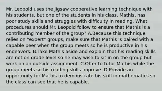 Mr. Leopold uses the jigsaw cooperative learning technique with his students, but one of the students in his class, Mathis, has poor study skills and struggles with difficulty in reading. What procedures should Mr. Leopold follow to ensure that Mathis is a contributing member of the group? A.Because this technique relies on "expert" groups, make sure that Mathis is paired with a capable peer when the group meets so he is productive in his endeavors. B.Take Mathis aside and explain that his reading skills are not on grade level so he may wish to sit in on the group but work on an outside assignment. C.Offer to tutor Mathis while the group meets so his reading skills improve. D.Provide an opportunity for Mathis to demonstrate his skill in mathematics so the class can see that he is capable.