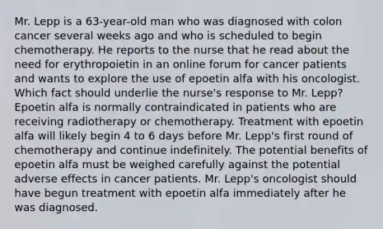 Mr. Lepp is a 63-year-old man who was diagnosed with colon cancer several weeks ago and who is scheduled to begin chemotherapy. He reports to the nurse that he read about the need for erythropoietin in an online forum for cancer patients and wants to explore the use of epoetin alfa with his oncologist. Which fact should underlie the nurse's response to Mr. Lepp? Epoetin alfa is normally contraindicated in patients who are receiving radiotherapy or chemotherapy. Treatment with epoetin alfa will likely begin 4 to 6 days before Mr. Lepp's first round of chemotherapy and continue indefinitely. The potential benefits of epoetin alfa must be weighed carefully against the potential adverse effects in cancer patients. Mr. Lepp's oncologist should have begun treatment with epoetin alfa immediately after he was diagnosed.