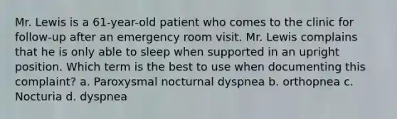 Mr. Lewis is a 61-year-old patient who comes to the clinic for follow-up after an emergency room visit. Mr. Lewis complains that he is only able to sleep when supported in an upright position. Which term is the best to use when documenting this complaint? a. Paroxysmal nocturnal dyspnea b. orthopnea c. Nocturia d. dyspnea