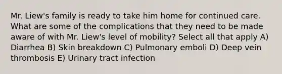 Mr. Liew's family is ready to take him home for continued care. What are some of the complications that they need to be made aware of with Mr. Liew's level of mobility? Select all that apply A) Diarrhea B) Skin breakdown C) Pulmonary emboli D) Deep vein thrombosis E) Urinary tract infection