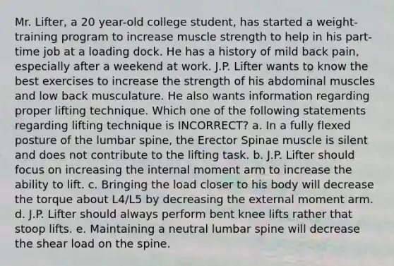 Mr. Lifter, a 20 year-old college student, has started a weight-training program to increase muscle strength to help in his part-time job at a loading dock. He has a history of mild back pain, especially after a weekend at work. J.P. Lifter wants to know the best exercises to increase the strength of his abdominal muscles and low back musculature. He also wants information regarding proper lifting technique. Which one of the following statements regarding lifting technique is INCORRECT? a. In a fully flexed posture of the lumbar spine, the Erector Spinae muscle is silent and does not contribute to the lifting task. b. J.P. Lifter should focus on increasing the internal moment arm to increase the ability to lift. c. Bringing the load closer to his body will decrease the torque about L4/L5 by decreasing the external moment arm. d. J.P. Lifter should always perform bent knee lifts rather that stoop lifts. e. Maintaining a neutral lumbar spine will decrease the shear load on the spine.