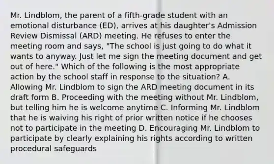 Mr. Lindblom, the parent of a fifth-grade student with an emotional disturbance (ED), arrives at his daughter's Admission Review Dismissal (ARD) meeting. He refuses to enter the meeting room and says, "The school is just going to do what it wants to anyway. Just let me sign the meeting document and get out of here." Which of the following is the most appropriate action by the school staff in response to the situation? A. Allowing Mr. Lindblom to sign the ARD meeting document in its draft form B. Proceeding with the meeting without Mr. Lindblom, but telling him he is welcome anytime C. Informing Mr. Lindblom that he is waiving his right of prior written notice if he chooses not to participate in the meeting D. Encouraging Mr. Lindblom to participate by clearly explaining his rights according to written procedural safeguards