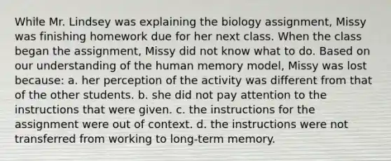 While Mr. Lindsey was explaining the biology assignment, Missy was finishing homework due for her next class. When the class began the assignment, Missy did not know what to do. Based on our understanding of the human memory model, Missy was lost because: a. her perception of the activity was different from that of the other students. b. she did not pay attention to the instructions that were given. c. the instructions for the assignment were out of context. d. the instructions were not transferred from working to long-term memory.