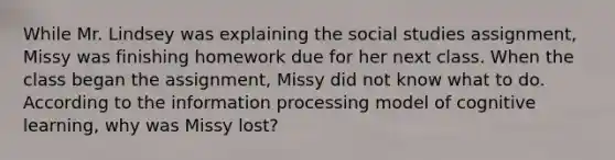 While Mr. Lindsey was explaining the social studies assignment, Missy was finishing homework due for her next class. When the class began the assignment, Missy did not know what to do. According to the information processing model of cognitive learning, why was Missy lost?