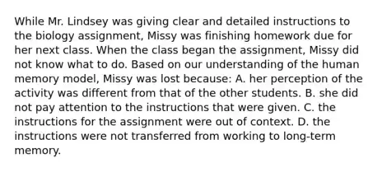 While Mr. Lindsey was giving clear and detailed instructions to the biology assignment, Missy was finishing homework due for her next class. When the class began the assignment, Missy did not know what to do. Based on our understanding of the human memory model, Missy was lost because: A. her perception of the activity was different from that of the other students. B. she did not pay attention to the instructions that were given. C. the instructions for the assignment were out of context. D. the instructions were not transferred from working to long-term memory.