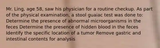 Mr. Ling, age 58, saw his physician for a routine checkup. As part of the physical examination, a stool guaiac test was done to: Determine the presence of abnormal microorganisms in the feces Determine the presence of hidden blood in the feces Identify the specific location of a tumor Remove gastric and intestinal contents for analysis