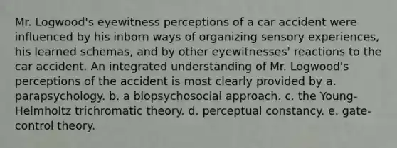 Mr. Logwood's eyewitness perceptions of a car accident were influenced by his inborn ways of organizing sensory experiences, his learned schemas, and by other eyewitnesses' reactions to the car accident. An integrated understanding of Mr. Logwood's perceptions of the accident is most clearly provided by a. parapsychology. b. a biopsychosocial approach. c. the Young-Helmholtz trichromatic theory. d. perceptual constancy. e. gate-control theory.