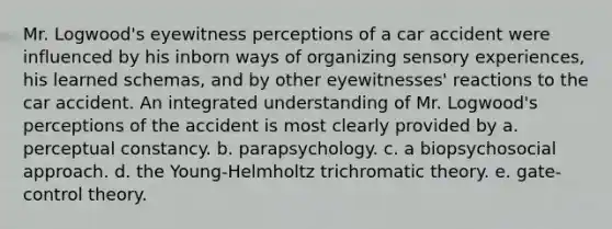 Mr. Logwood's eyewitness perceptions of a car accident were influenced by his inborn ways of organizing sensory experiences, his learned schemas, and by other eyewitnesses' reactions to the car accident. An integrated understanding of Mr. Logwood's perceptions of the accident is most clearly provided by a. perceptual constancy. b. parapsychology. c. a biopsychosocial approach. d. the Young-Helmholtz trichromatic theory. e. gate-control theory.