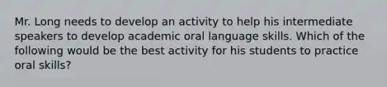 Mr. Long needs to develop an activity to help his intermediate speakers to develop academic oral language skills. Which of the following would be the best activity for his students to practice oral skills?