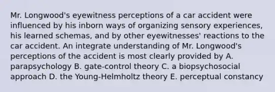 Mr. Longwood's eyewitness perceptions of a car accident were influenced by his inborn ways of organizing sensory experiences, his learned schemas, and by other eyewitnesses' reactions to the car accident. An integrate understanding of Mr. Longwood's perceptions of the accident is most clearly provided by A. parapsychology B. gate-control theory C. a biopsychosocial approach D. the Young-Helmholtz theory E. perceptual constancy