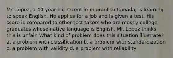 Mr. Lopez, a 40-year-old recent immigrant to Canada, is learning to speak English. He applies for a job and is given a test. His score is compared to other test takers who are mostly college graduates whose native language is English. Mr. Lopez thinks this is unfair. What kind of problem does this situation illustrate? a. a problem with classification b. a problem with standardization c. a problem with validity d. a problem with reliability