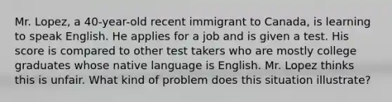 Mr. Lopez, a 40-year-old recent immigrant to Canada, is learning to speak English. He applies for a job and is given a test. His score is compared to other test takers who are mostly college graduates whose native language is English. Mr. Lopez thinks this is unfair. What kind of problem does this situation illustrate?