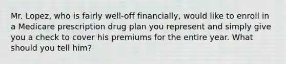 Mr. Lopez, who is fairly well-off financially, would like to enroll in a Medicare prescription drug plan you represent and simply give you a check to cover his premiums for the entire year. What should you tell him?