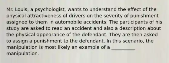 Mr. Louis, a psychologist, wants to understand the effect of the physical attractiveness of drivers on the severity of punishment assigned to them in automobile accidents. The participants of his study are asked to read an accident and also a description about the physical appearance of the defendant. They are then asked to assign a punishment to the defendant. In this scenario, the manipulation is most likely an example of a __________ manipulation.