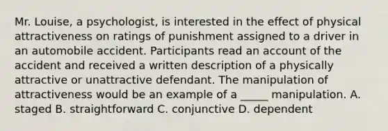 Mr. Louise, a psychologist, is interested in the effect of physical attractiveness on ratings of punishment assigned to a driver in an automobile accident. Participants read an account of the accident and received a written description of a physically attractive or unattractive defendant. The manipulation of attractiveness would be an example of a _____ manipulation. A. staged B. straightforward C. conjunctive D. dependent