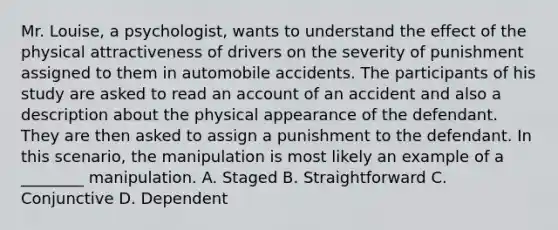 Mr. Louise, a psychologist, wants to understand the effect of the physical attractiveness of drivers on the severity of punishment assigned to them in automobile accidents. The participants of his study are asked to read an account of an accident and also a description about the physical appearance of the defendant. They are then asked to assign a punishment to the defendant. In this scenario, the manipulation is most likely an example of a ________ manipulation. A. Staged B. Straightforward C. Conjunctive D. Dependent