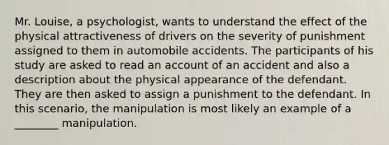 Mr. Louise, a psychologist, wants to understand the effect of the physical attractiveness of drivers on the severity of punishment assigned to them in automobile accidents. The participants of his study are asked to read an account of an accident and also a description about the physical appearance of the defendant. They are then asked to assign a punishment to the defendant. In this scenario, the manipulation is most likely an example of a ________ manipulation.