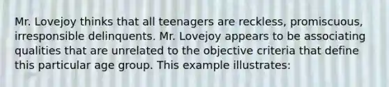 Mr. Lovejoy thinks that all teenagers are reckless, promiscuous, irresponsible delinquents. Mr. Lovejoy appears to be associating qualities that are unrelated to the objective criteria that define this particular age group. This example illustrates: