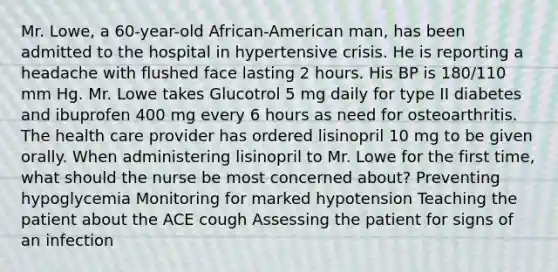 Mr. Lowe, a 60-year-old African-American man, has been admitted to the hospital in hypertensive crisis. He is reporting a headache with flushed face lasting 2 hours. His BP is 180/110 mm Hg. Mr. Lowe takes Glucotrol 5 mg daily for type II diabetes and ibuprofen 400 mg every 6 hours as need for osteoarthritis. The health care provider has ordered lisinopril 10 mg to be given orally. When administering lisinopril to Mr. Lowe for the first time, what should the nurse be most concerned about? Preventing hypoglycemia Monitoring for marked hypotension Teaching the patient about the ACE cough Assessing the patient for signs of an infection