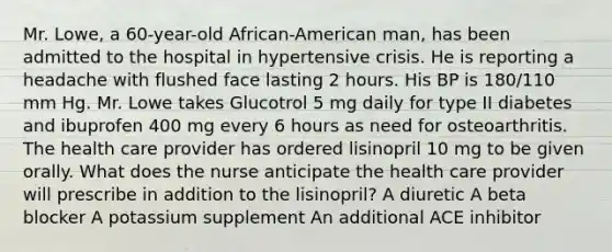 Mr. Lowe, a 60-year-old African-American man, has been admitted to the hospital in hypertensive crisis. He is reporting a headache with flushed face lasting 2 hours. His BP is 180/110 mm Hg. Mr. Lowe takes Glucotrol 5 mg daily for type II diabetes and ibuprofen 400 mg every 6 hours as need for osteoarthritis. The health care provider has ordered lisinopril 10 mg to be given orally. What does the nurse anticipate the health care provider will prescribe in addition to the lisinopril? A diuretic A beta blocker A potassium supplement An additional ACE inhibitor