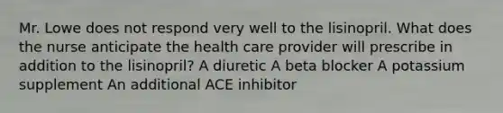 Mr. Lowe does not respond very well to the lisinopril. What does the nurse anticipate the health care provider will prescribe in addition to the lisinopril? A diuretic A beta blocker A potassium supplement An additional ACE inhibitor