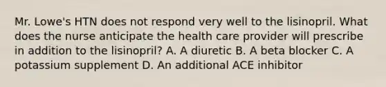 Mr. Lowe's HTN does not respond very well to the lisinopril. What does the nurse anticipate the health care provider will prescribe in addition to the lisinopril? A. A diuretic B. A beta blocker C. A potassium supplement D. An additional ACE inhibitor