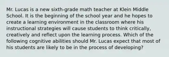 Mr. Lucas is a new sixth-grade math teacher at Klein Middle School. It is the beginning of the school year and he hopes to create a learning environment in the classroom where his instructional strategies will cause students to think critically, creatively and reflect upon the learning process. Which of the following cognitive abilities should Mr. Lucas expect that most of his students are likely to be in the process of developing?