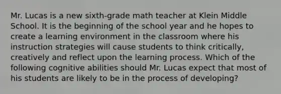 Mr. Lucas is a new sixth-grade math teacher at Klein Middle School. It is the beginning of the school year and he hopes to create a learning environment in the classroom where his instruction strategies will cause students to think critically, creatively and reflect upon the learning process. Which of the following cognitive abilities should Mr. Lucas expect that most of his students are likely to be in the process of developing?