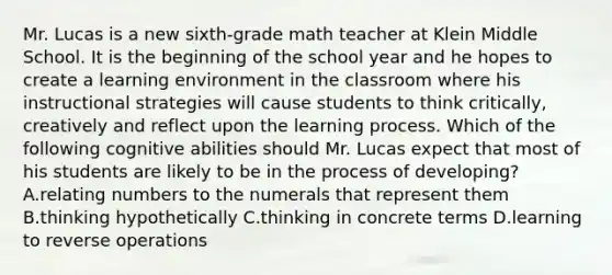 Mr. Lucas is a new sixth-grade math teacher at Klein Middle School. It is the beginning of the school year and he hopes to create a learning environment in the classroom where his instructional strategies will cause students to think critically, creatively and reflect upon the learning process. Which of the following cognitive abilities should Mr. Lucas expect that most of his students are likely to be in the process of developing? A.relating numbers to the numerals that represent them B.thinking hypothetically C.thinking in concrete terms D.learning to reverse operations