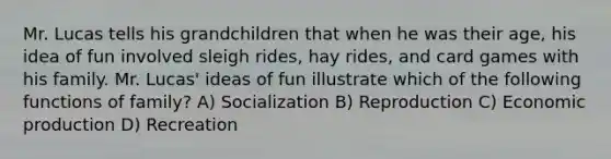 Mr. Lucas tells his grandchildren that when he was their age, his idea of fun involved sleigh rides, hay rides, and card games with his family. Mr. Lucas' ideas of fun illustrate which of the following functions of family? A) Socialization B) Reproduction C) Economic production D) Recreation