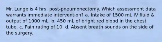 Mr. Lunge is 4 hrs. post-pneumonectomy. Which assessment data warrants immediate intervention? a. Intake of 1500 mL IV fluid & output of 1000 mL. b. 450 mL of bright red blood in the chest tube. c. Pain rating of 10. d. Absent breath sounds on the side of the surgery.