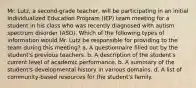 Mr. Lutz, a second-grade teacher, will be participating in an initial Individualized Education Program (IEP) team meeting for a student in his class who was recently diagnosed with autism spectrum disorder (ASD). Which of the following types of information would Mr. Lutz be responsible for providing to the team during this meeting? a. A questionnaire filled out by the student's previous teachers. b. A description of the student's current level of academic performance. b. A summary of the student's developmental history in various domains. d. A list of community-based resources for the student's family.