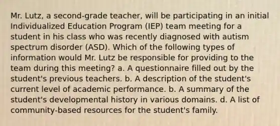 Mr. Lutz, a second-grade teacher, will be participating in an initial Individualized Education Program (IEP) team meeting for a student in his class who was recently diagnosed with autism spectrum disorder (ASD). Which of the following types of information would Mr. Lutz be responsible for providing to the team during this meeting? a. A questionnaire filled out by the student's previous teachers. b. A description of the student's current level of academic performance. b. A summary of the student's developmental history in various domains. d. A list of community-based resources for the student's family.