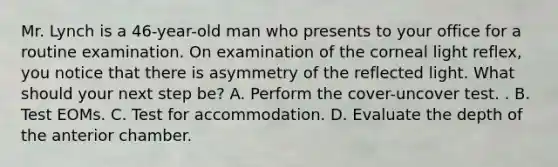 Mr. Lynch is a 46-year-old man who presents to your office for a routine examination. On examination of the corneal light reflex, you notice that there is asymmetry of the reflected light. What should your next step be? A. Perform the cover-uncover test. . B. Test EOMs. C. Test for accommodation. D. Evaluate the depth of the anterior chamber.