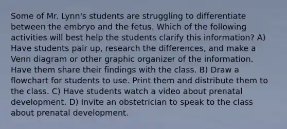 Some of Mr. Lynn's students are struggling to differentiate between the embryo and the fetus. Which of the following activities will best help the students clarify this information? A) Have students pair up, research the differences, and make a Venn diagram or other graphic organizer of the information. Have them share their findings with the class. B) Draw a flowchart for students to use. Print them and distribute them to the class. C) Have students watch a video about prenatal development. D) Invite an obstetrician to speak to the class about prenatal development.