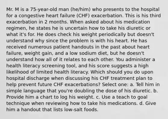 Mr. M is a 75-year-old man (he/him) who presents to the hospital for a congestive heart failure (CHF) exacerbation. This is his third exacerbation in 2 months. When asked about his medication regimen, he states he is uncertain how to take his diuretic or what it's for. He does check his weight periodically but doesn't understand why since the problem is with his heart. He has received numerous patient handouts in the past about heart failure, weight gain, and a low sodium diet, but he doesn't understand how all of it relates to each other. You administer a health literacy screening tool, and his score suggests a high likelihood of limited health literacy. Which should you do upon hospital discharge when discussing his CHF treatment plan to help prevent future CHF exacerbations? Select one: a. Tell him in simple language that you're doubling the dose of his diuretic. b. Provide him a chart to log his weight. c. Use a teach to goal technique when reviewing how to take his medications. d. Give him a handout that lists low-salt foods.