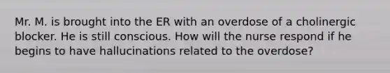 Mr. M. is brought into the ER with an overdose of a cholinergic blocker. He is still conscious. How will the nurse respond if he begins to have hallucinations related to the overdose?