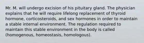 Mr. M. will undergo excision of his pituitary gland. The physician explains that he will require lifelong replacement of thyroid hormone, corticosteroids, and sex hormones in order to maintain a stable internal environment. The regulation required to maintain this stable environment in the body is called (homogenous, homeostasis, homologous).