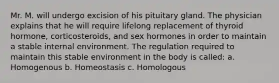 Mr. M. will undergo excision of his pituitary gland. The physician explains that he will require lifelong replacement of thyroid hormone, corticosteroids, and sex hormones in order to maintain a stable internal environment. The regulation required to maintain this stable environment in the body is called: a. Homogenous b. Homeostasis c. Homologous