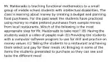 Mr. Maldonado is teaching functional mathematics to a small group of middle school students with intellectual disabilities. The class is learning about money by creating a budget and planning food purchases. For the past week the students have practiced using money to make pretend purchases from sample menus from local restaurants. Which of the following is the most appropriate step for Mr. Maldonado to take next? (B) Having the students watch a video of people mak (D) Providing the students with a computer software program to use for drill and practice on money values (C) Taking the students to a restaurant and having them select and pay for their meals (A) Bringing in some of the items the students pretended to purchase so they can see and taste the different meal