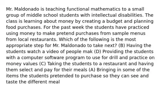 Mr. Maldonado is teaching functional mathematics to a small group of middle school students with intellectual disabilities. The class is learning about money by creating a budget and planning food purchases. For the past week the students have practiced using money to make pretend purchases from sample menus from local restaurants. Which of the following is the most appropriate step for Mr. Maldonado to take next? (B) Having the students watch a video of people mak (D) Providing the students with a computer software program to use for drill and practice on money values (C) Taking the students to a restaurant and having them select and pay for their meals (A) Bringing in some of the items the students pretended to purchase so they can see and taste the different meal