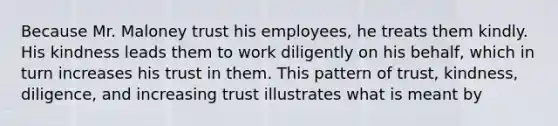 Because Mr. Maloney trust his employees, he treats them kindly. His kindness leads them to work diligently on his behalf, which in turn increases his trust in them. This pattern of trust, kindness, diligence, and increasing trust illustrates what is meant by